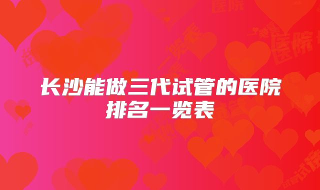 长沙能做三代试管的医院排名一览表