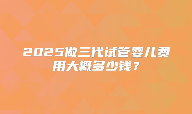 2025做三代试管婴儿费用大概多少钱?