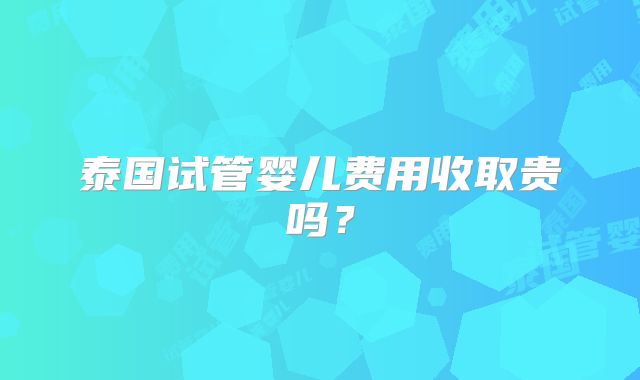 泰国试管婴儿费用收取贵吗？