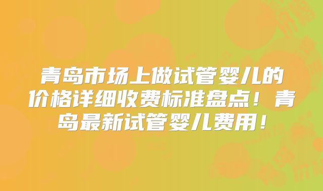 青岛市场上做试管婴儿的价格详细收费标准盘点!青岛最新试管婴儿费用!