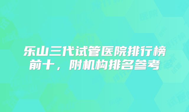 乐山三代试管医院排行榜前十,附机构排名参考