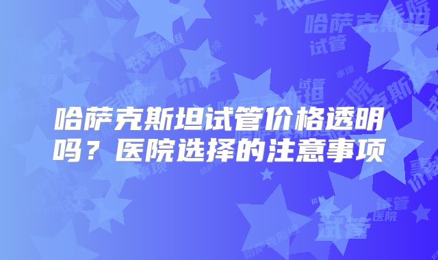 哈萨克斯坦试管价格透明吗?医院选择的注意事项