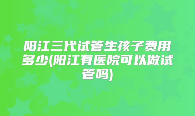 阳江三代试管生孩子费用多少(阳江有医院可以做试管吗)