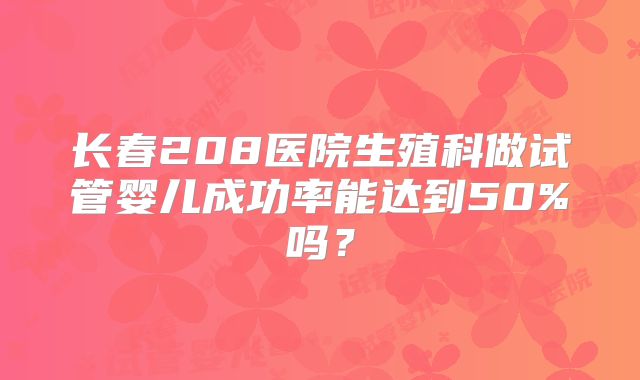 长春208医院生殖科做试管婴儿成功率能达到50%吗？