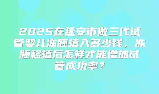 2025在延安市做三代试管婴儿冻胚植入多少钱,冻胚移植后怎样才能增加试管成功率?