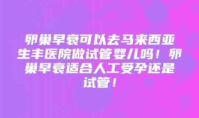 卵巢早衰可以去马来西亚生丰医院做试管婴儿吗!卵巢早衰适合人工受孕还是试管!