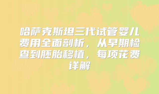 哈萨克斯坦三代试管婴儿费用全面剖析,从早期检查到胚胎移植,每项花费详解