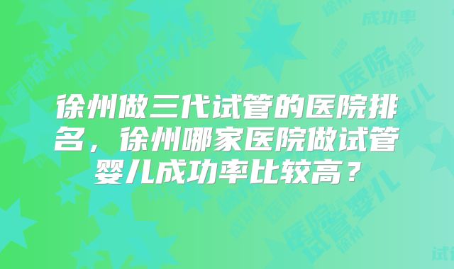 徐州做三代试管的医院排名，徐州哪家医院做试管婴儿成功率比较高？