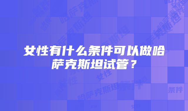 女性有什么条件可以做哈萨克斯坦试管？