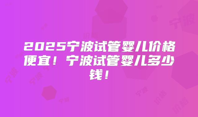 2025宁波试管婴儿价格便宜!宁波试管婴儿多少钱!