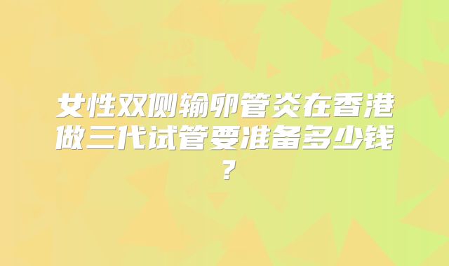 女性双侧输卵管炎在香港做三代试管要准备多少钱？