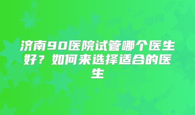 济南90医院试管哪个医生好？如何来选择适合的医生