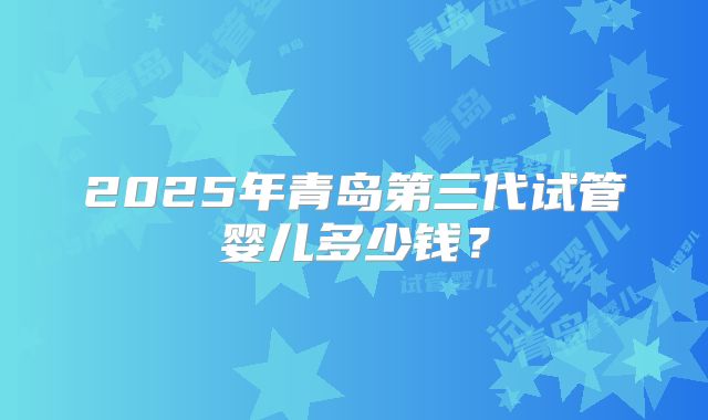 2025年青岛第三代试管婴儿多少钱？