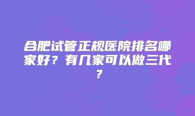 合肥试管正规医院排名哪家好?有几家可以做三代?