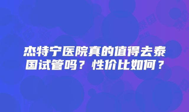 杰特宁医院真的值得去泰国试管吗？性价比如何？