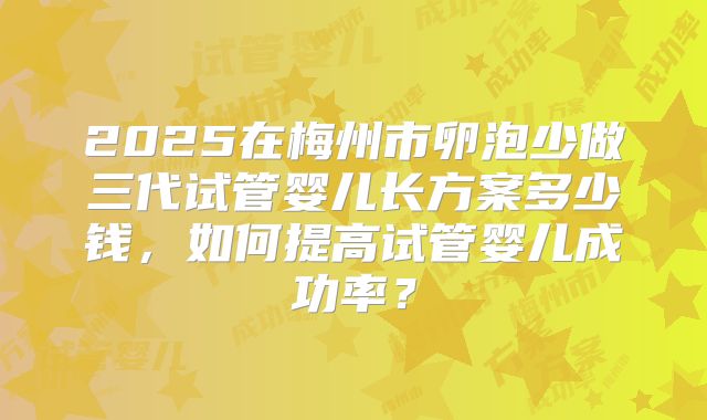 2025在梅州市卵泡少做三代试管婴儿长方案多少钱，如何提高试管婴儿成功率？