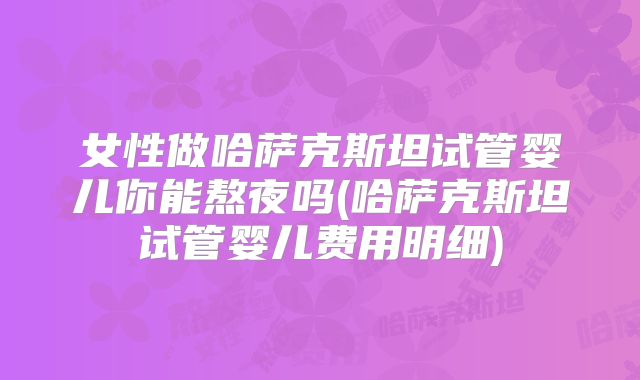 女性做哈萨克斯坦试管婴儿你能熬夜吗(哈萨克斯坦试管婴儿费用明细)