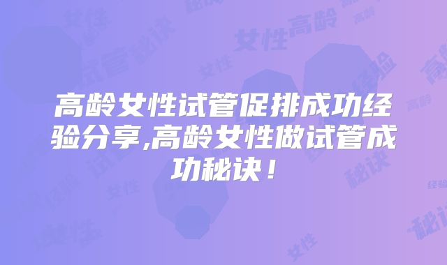 高龄女性试管促排成功经验分享,高龄女性做试管成功秘诀!