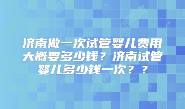 济南做一次试管婴儿费用大概要多少钱？济南试管婴儿多少钱一次？？