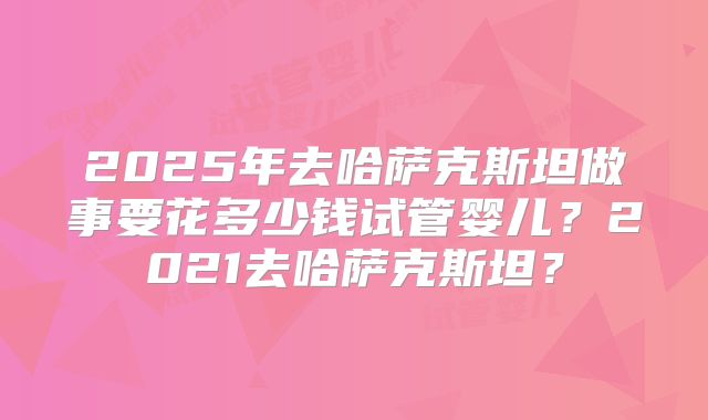 2025年去哈萨克斯坦做事要花多少钱试管婴儿？2021去哈萨克斯坦？