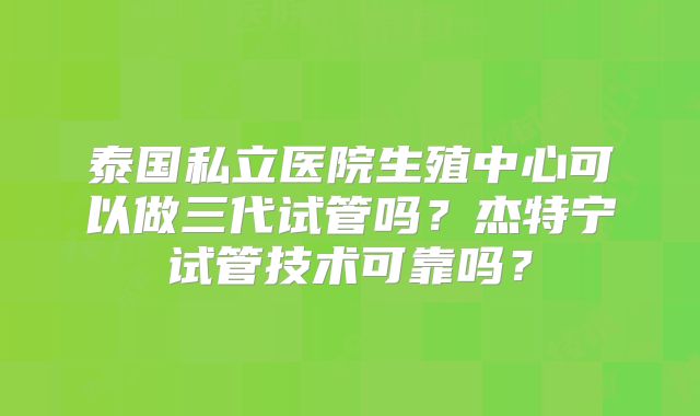 泰国私立医院生殖中心可以做三代试管吗？杰特宁试管技术可靠吗？