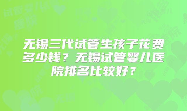 无锡三代试管生孩子花费多少钱?无锡试管婴儿医院排名比较好?