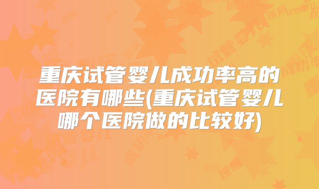 重庆试管婴儿成功率高的医院有哪些(重庆试管婴儿哪个医院做的比较好)