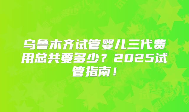 乌鲁木齐试管婴儿三代费用总共要多少?2025试管指南!