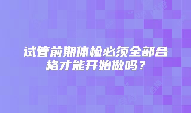 试管前期体检必须全部合格才能开始做吗？