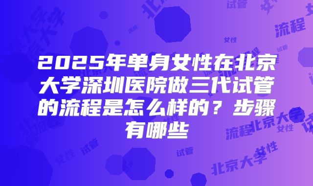 2025年单身女性在北京大学深圳医院做三代试管的流程是怎么样的？步骤有哪些