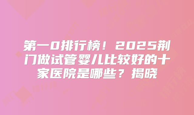 第一0排行榜!2025荆门做试管婴儿比较好的十家医院是哪些?揭晓
