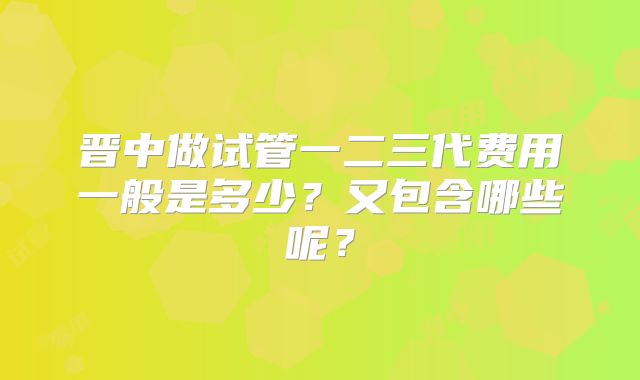 晋中做试管一二三代费用一般是多少?又包含哪些呢?