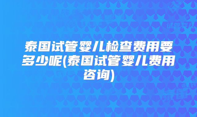 泰国试管婴儿检查费用要多少呢(泰国试管婴儿费用咨询)