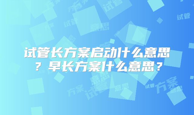 试管长方案启动什么意思？早长方案什么意思？