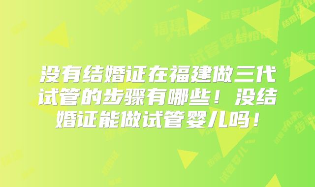 没有结婚证在福建做三代试管的步骤有哪些！没结婚证能做试管婴儿吗！