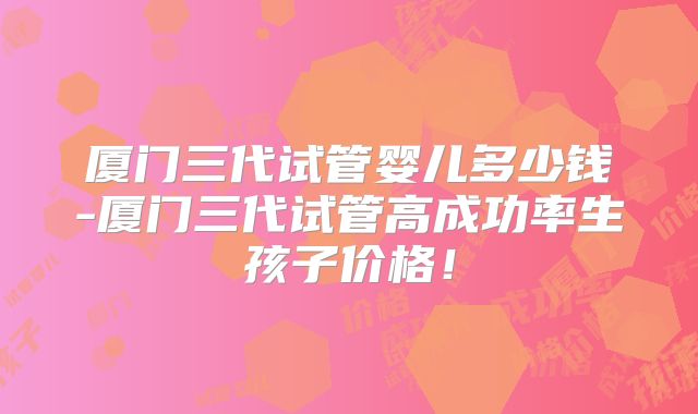 厦门三代试管婴儿多少钱-厦门三代试管高成功率生孩子价格!