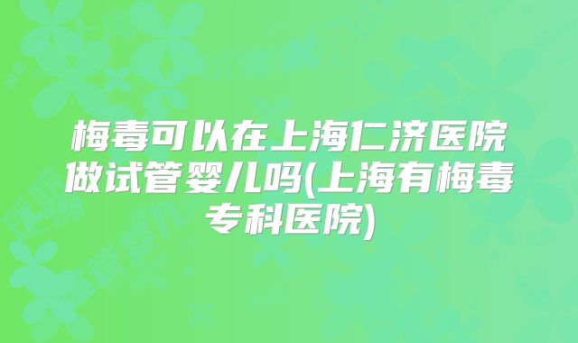 梅毒可以在上海仁济医院做试管婴儿吗(上海有梅毒专科医院)
