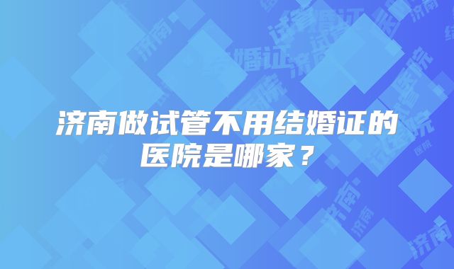 济南做试管不用结婚证的医院是哪家？