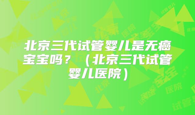 北京三代试管婴儿是无癌宝宝吗?(北京三代试管婴儿医院)