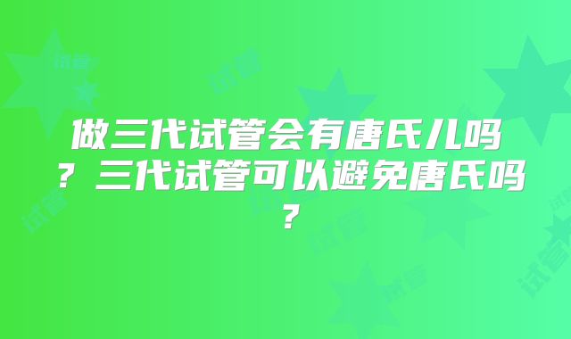 做三代试管会有唐氏儿吗?三代试管可以避免唐氏吗?