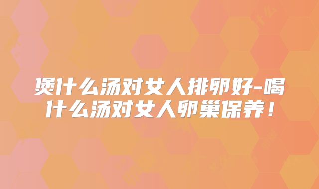煲什么汤对女人排卵好-喝什么汤对女人卵巢保养!
