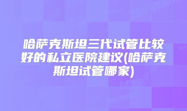 哈萨克斯坦三代试管比较好的私立医院建议(哈萨克斯坦试管哪家)