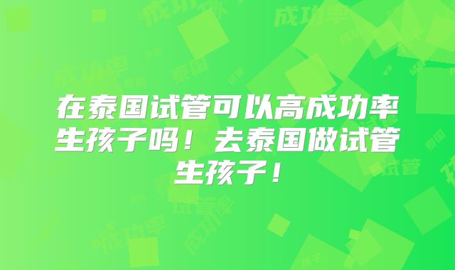 在泰国试管可以高成功率生孩子吗！去泰国做试管生孩子！