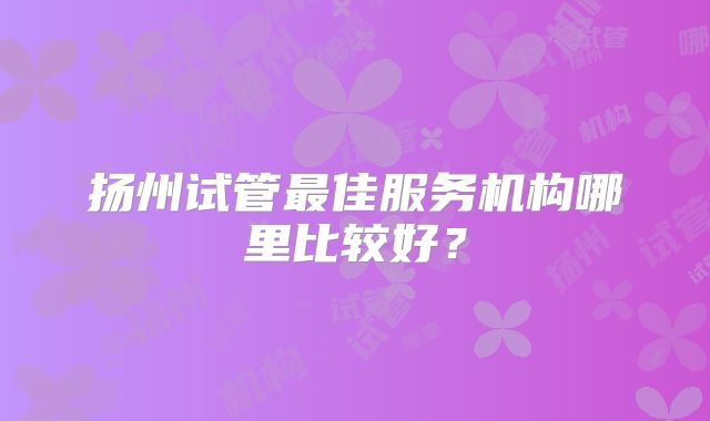 扬州试管最佳服务机构哪里比较好？
