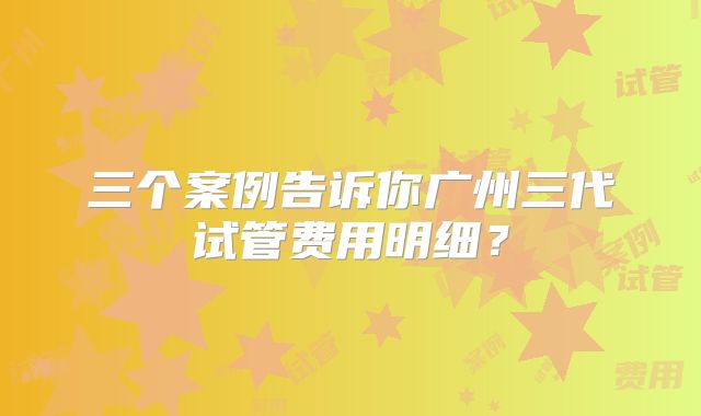 三个案例告诉你广州三代试管费用明细?