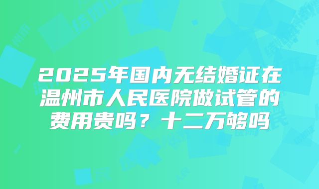 2025年国内无结婚证在温州市人民医院做试管的费用贵吗？十二万够吗