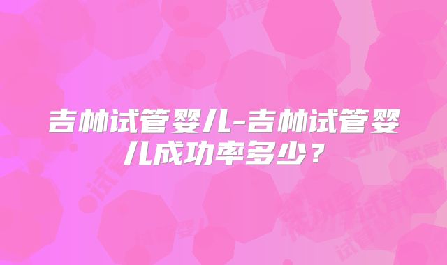 吉林试管婴儿-吉林试管婴儿成功率多少？