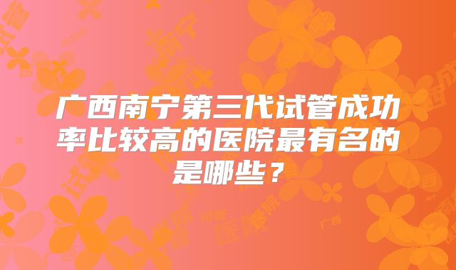 广西南宁第三代试管成功率比较高的医院最有名的是哪些?