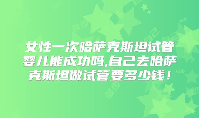 女性一次哈萨克斯坦试管婴儿能成功吗,自己去哈萨克斯坦做试管要多少钱！