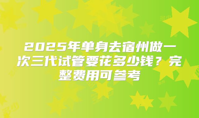 2025年单身去宿州做一次三代试管要花多少钱？完整费用可参考